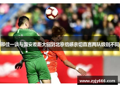 邵佳一谈与国安差距大回到北京倍感亲切直言两队级别不同