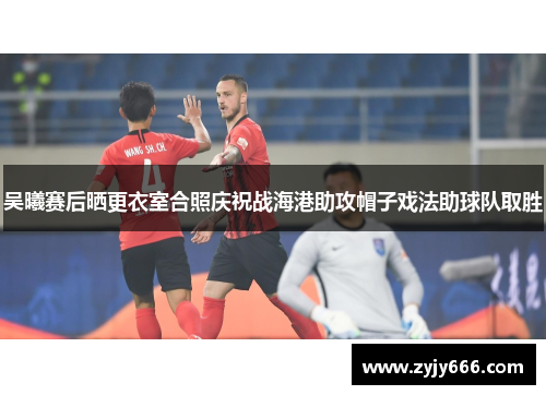 吴曦赛后晒更衣室合照庆祝战海港助攻帽子戏法助球队取胜